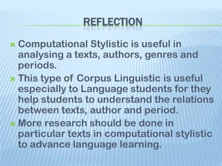 REFLECTION
 Computational Stylistic is useful in
  analysing a texts, authors, genres and
  periods.
 This type of Corpus Linguistic is useful
  especially to Language students for they
  help students to understand the relations
  between texts, author and period.
 More research should be done in
  particular texts in computational stylistic
  to advance language learning.
 