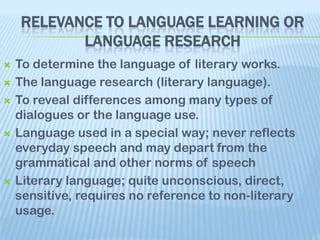 RELEVANCE TO LANGUAGE LEARNING OR
           LANGUAGE RESEARCH
   To determine the language of literary works.
   The language research (literary language).
   To reveal differences among many types of
    dialogues or the language use.
   Language used in a special way; never reflects
    everyday speech and may depart from the
    grammatical and other norms of speech
   Literary language; quite unconscious, direct,
    sensitive, requires no reference to non-literary
    usage.
 
