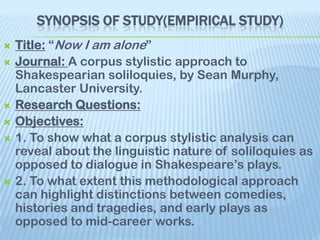 SYNOPSIS OF STUDY(EMPIRICAL STUDY)
   Title: “Now I am alone”
   Journal: A corpus stylistic approach to
    Shakespearian soliloquies, by Sean Murphy,
    Lancaster University.
   Research Questions:
   Objectives:
   1. To show what a corpus stylistic analysis can
    reveal about the linguistic nature of soliloquies as
    opposed to dialogue in Shakespeare’s plays.
   2. To what extent this methodological approach
    can highlight distinctions between comedies,
    histories and tragedies, and early plays as
    opposed to mid-career works.
 