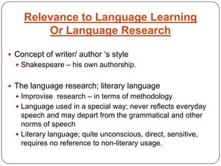 Relevance to Language Learning Or Language ResearchConcept of writer/ author ‘s styleShakespeare – his own authorship.The language research; literary languageImprovise  research – in terms of methodologyLanguage used in a special way; never reflects everyday speech and may depart from the grammatical and other norms of speechLiterary language; quite unconscious, direct, sensitive, requires no reference to non-literary usage.