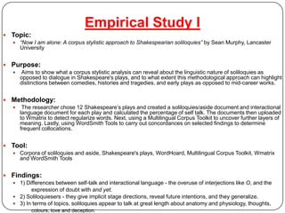 Empirical Study ITopic:“Now I am alone: A corpus stylistic approach to Shakespearian soliloquies” by Sean Murphy, Lancaster University Purpose:Aims to show what a corpus stylistic analysis can reveal about the linguistic nature of soliloquies as opposed to dialogue in Shakespeare's plays, and to what extent this methodological approach can highlight distinctions between comedies, histories and tragedies, and early plays as opposed to mid-career works. Methodology:The researcher chose 12 Shakespeare’s plays and created a soliloquies/aside document and interactional language document for each play and calculated the percentage of self talk. The documents then uploaded to Wmatrix to detect regularize words. Next, using a Multilingual Corpus Toolkit to uncover further layers of meaning. Lastly, using WordSmith Tools to carry out concordances on selected findings to determine frequent collocations. Tool: Corpora of soliloquies and aside, Shakespeare's plays, WordHoard, Multilingual Corpus Toolkit, Wmatrix  and WordSmith Tools Findings: 1) Differences between self-talk and interactional language - the overuse of interjections like O, and the   		expression of doubt with and yet.2) Soliloquiesers - they give implicit stage directions, reveal future intentions, and they generalize. 3) In terms of topics, soliloquies appear to talk at great length about anatomy and physiology, thoughts,colours, love and deception.