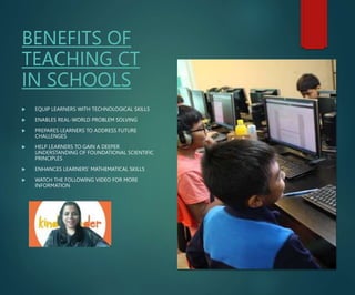 BENEFITS OF
TEACHING CT
IN SCHOOLS
 EQUIP LEARNERS WITH TECHNOLOGICAL SKILLS
 ENABLES REAL-WORLD PROBLEM SOLVING
 PREPARES LEARNERS TO ADDRESS FUTURE
CHALLENGES
 HELP LEARNERS TO GAIN A DEEPER
UNDERSTANDING OF FOUNDATIONAL SCIENTIFIC
PRINCIPLES
 ENHANCES LEARNERS’ MATHEMATICAL SKILLS
 WATCH THE FOLLOWING VIDEO FOR MORE
INFORMATION
 