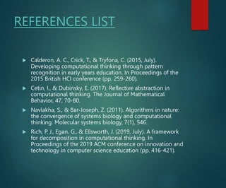REFERENCES LIST
 Calderon, A. C., Crick, T., & Tryfona, C. (2015, July).
Developing computational thinking through pattern
recognition in early years education. In Proceedings of the
2015 British HCI conference (pp. 259-260).
 Cetin, I., & Dubinsky, E. (2017). Reflective abstraction in
computational thinking. The Journal of Mathematical
Behavior, 47, 70-80.
 Navlakha, S., & Bar‐Joseph, Z. (2011). Algorithms in nature:
the convergence of systems biology and computational
thinking. Molecular systems biology, 7(1), 546.
 Rich, P. J., Egan, G., & Ellsworth, J. (2019, July). A framework
for decomposition in computational thinking. In
Proceedings of the 2019 ACM conference on innovation and
technology in computer science education (pp. 416-421).
 