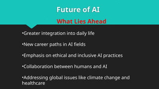 Future of AI
What Lies Ahead
•Greater integration into daily life
•New career paths in AI fields
•Emphasis on ethical and inclusive AI practices
•Collaboration between humans and AI
•Addressing global issues like climate change and
healthcare
 