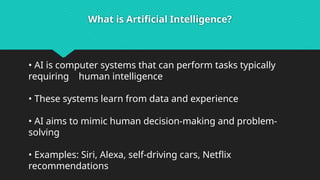 What is Artificial Intelligence?
• AI is computer systems that can perform tasks typically
requiring human intelligence
• These systems learn from data and experience
• AI aims to mimic human decision-making and problem-
solving
• Examples: Siri, Alexa, self-driving cars, Netflix
recommendations
 