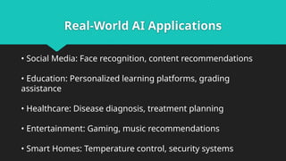 Real-World AI Applications
• Social Media: Face recognition, content recommendations
• Education: Personalized learning platforms, grading
assistance
• Healthcare: Disease diagnosis, treatment planning
• Entertainment: Gaming, music recommendations
• Smart Homes: Temperature control, security systems
 