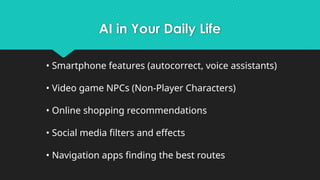 AI in Your Daily Life
• Smartphone features (autocorrect, voice assistants)
• Video game NPCs (Non-Player Characters)
• Online shopping recommendations
• Social media filters and effects
• Navigation apps finding the best routes
 