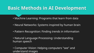 Basic Methods in AI Development
• Machine Learning: Programs that learn from data
• Neural Networks: Systems inspired by human brain
• Pattern Recognition: Finding trends in information
• Natural Language Processing: Understanding
human speech
• Computer Vision: Helping computers "see" and
understand images
 
