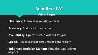 Benefits of AI
Advantages
•Efficiency: Automates repetitive tasks
•Accuracy: Reduces human error
•Availability: Operates 24/7 without fatigue
•Speed: Processes vast amounts of data rapidly
•Enhanced Decision-Making: Provides data-driven
insights
 