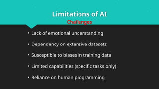 Limitations of AI
Challenges
• Lack of emotional understanding
• Dependency on extensive datasets
• Susceptible to biases in training data
• Limited capabilities (specific tasks only)
• Reliance on human programming
 
