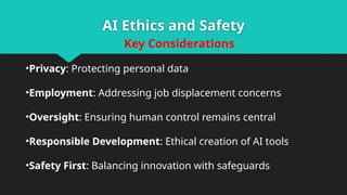AI Ethics and Safety
Key Considerations
•Privacy: Protecting personal data
•Employment: Addressing job displacement concerns
•Oversight: Ensuring human control remains central
•Responsible Development: Ethical creation of AI tools
•Safety First: Balancing innovation with safeguards
 