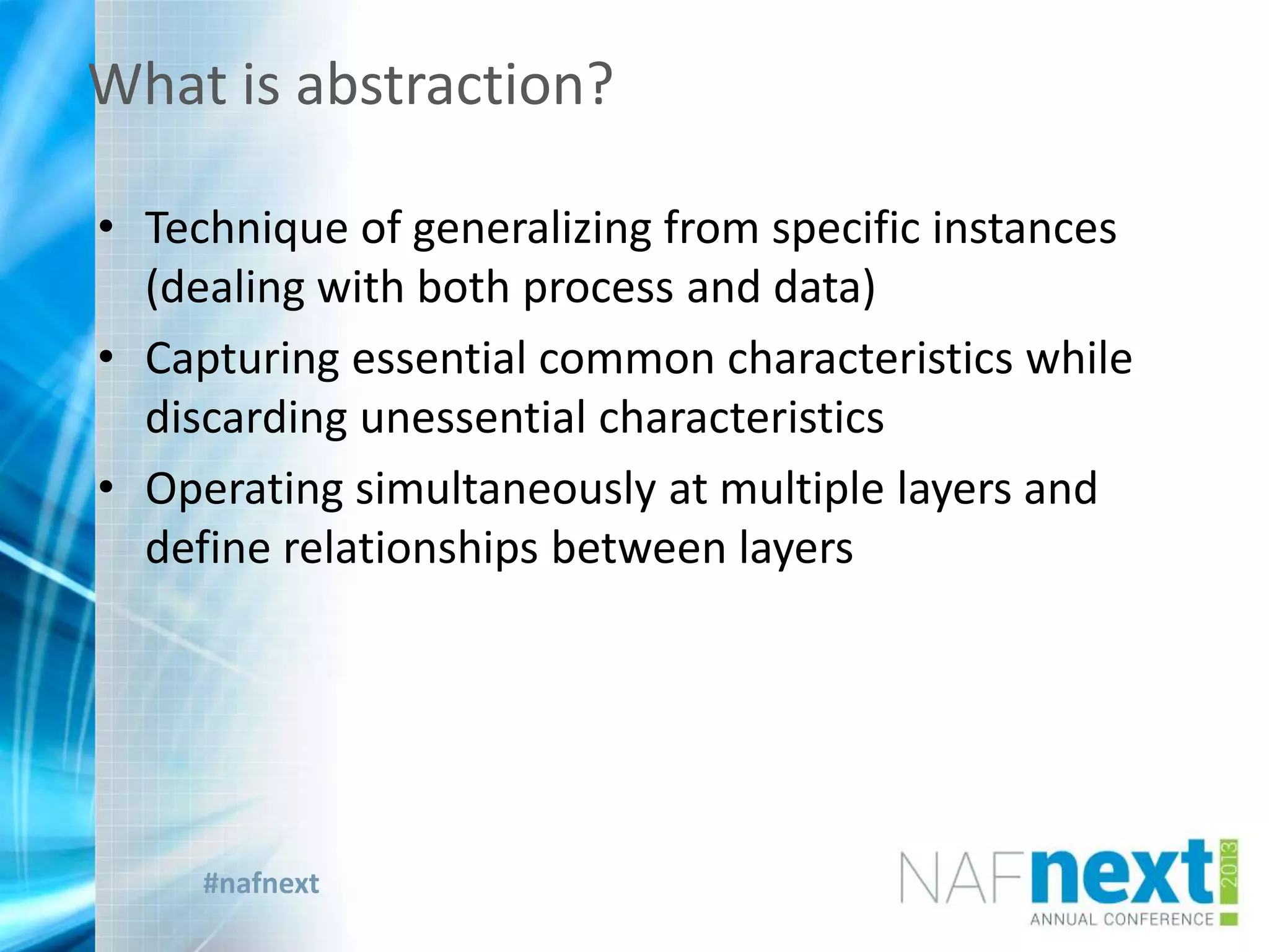 #nafnext
• Technique of generalizing from specific instances
(dealing with both process and data)
• Capturing essential common characteristics while
discarding unessential characteristics
• Operating simultaneously at multiple layers and
define relationships between layers
What is abstraction?
 