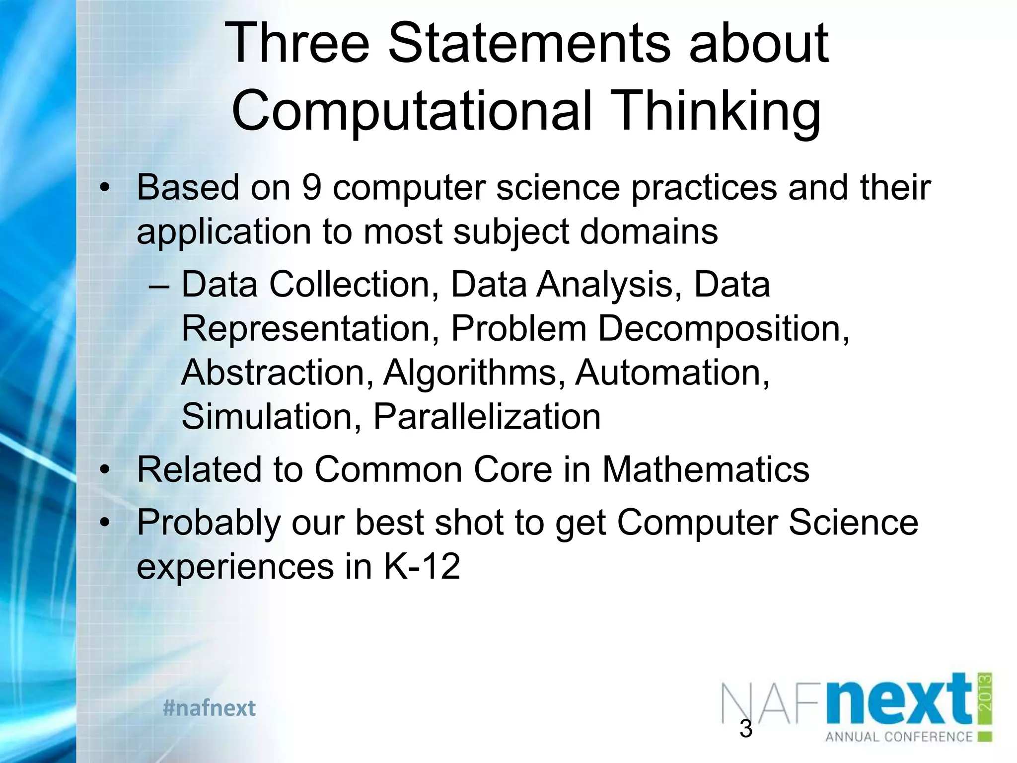 #nafnext
Three Statements about
Computational Thinking
• Based on 9 computer science practices and their
application to most subject domains
– Data Collection, Data Analysis, Data
Representation, Problem Decomposition,
Abstraction, Algorithms, Automation,
Simulation, Parallelization
• Related to Common Core in Mathematics
• Probably our best shot to get Computer Science
experiences in K-12
3
 