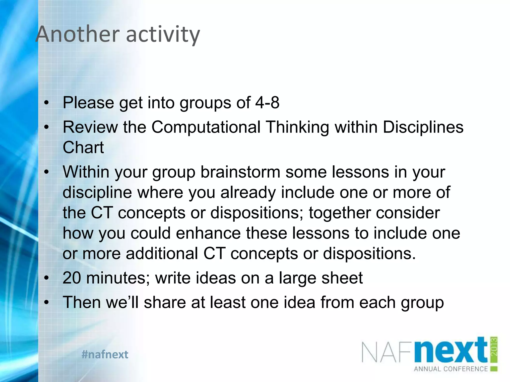 #nafnext
Another activity
• Please get into groups of 4-8
• Review the Computational Thinking within Disciplines
Chart
• Within your group brainstorm some lessons in your
discipline where you already include one or more of
the CT concepts or dispositions; together consider
how you could enhance these lessons to include one
or more additional CT concepts or dispositions.
• 20 minutes; write ideas on a large sheet
• Then we’ll share at least one idea from each group
 