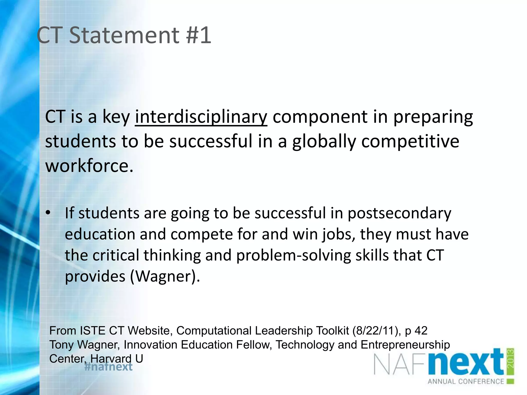 #nafnext
CT Statement #1
CT is a key interdisciplinary component in preparing
students to be successful in a globally competitive
workforce.
• If students are going to be successful in postsecondary
education and compete for and win jobs, they must have
the critical thinking and problem-solving skills that CT
provides (Wagner).
From ISTE CT Website, Computational Leadership Toolkit (8/22/11), p 42
Tony Wagner, Innovation Education Fellow, Technology and Entrepreneurship
Center, Harvard U
 
