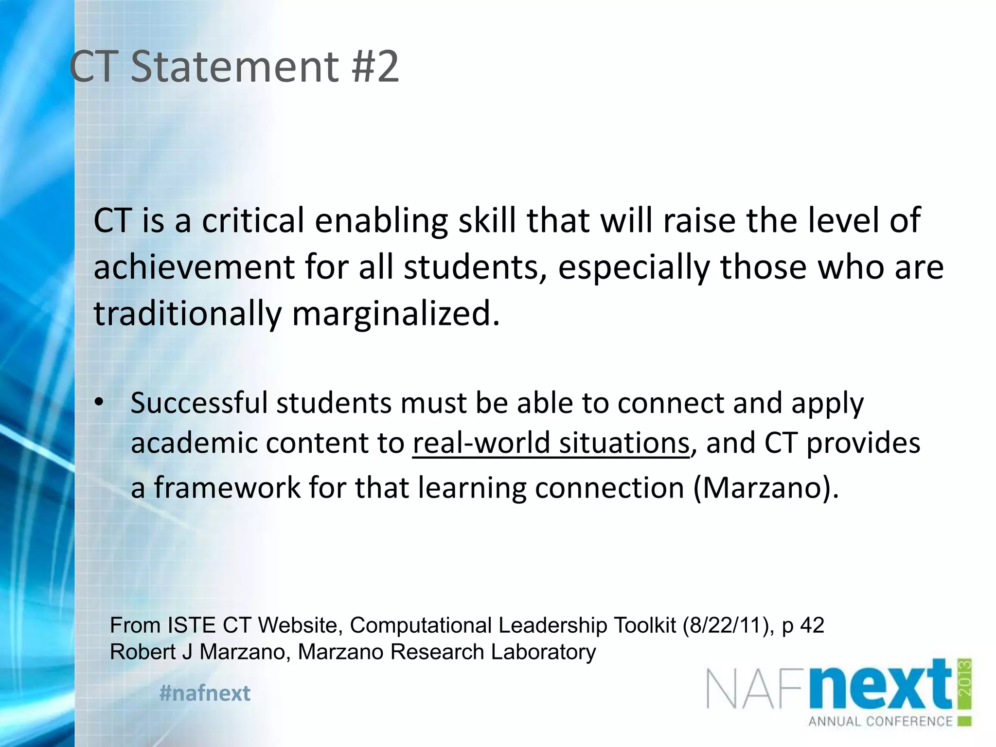 #nafnext
CT Statement #2
CT is a critical enabling skill that will raise the level of
achievement for all students, especially those who are
traditionally marginalized.
• Successful students must be able to connect and apply
academic content to real-world situations, and CT provides
a framework for that learning connection (Marzano).
From ISTE CT Website, Computational Leadership Toolkit (8/22/11), p 42
Robert J Marzano, Marzano Research Laboratory
 