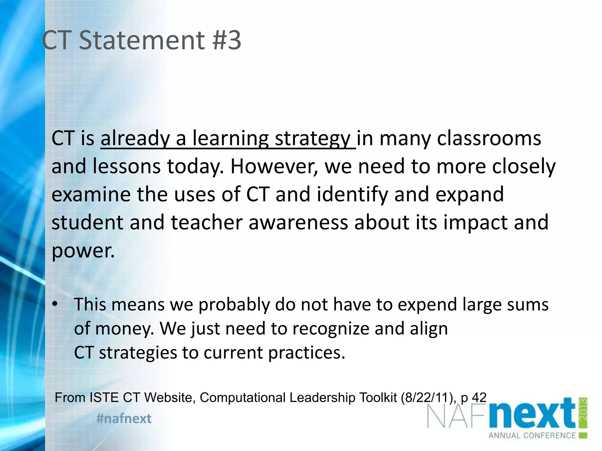 #nafnext
CT Statement #3
CT is already a learning strategy in many classrooms
and lessons today. However, we need to more closely
examine the uses of CT and identify and expand
student and teacher awareness about its impact and
power.
• This means we probably do not have to expend large sums
of money. We just need to recognize and align
CT strategies to current practices.
From ISTE CT Website, Computational Leadership Toolkit (8/22/11), p 42
 