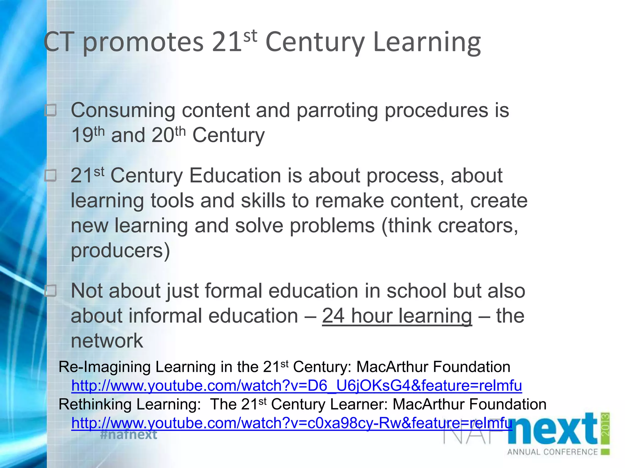 #nafnext
Consuming content and parroting procedures is
19th and 20th Century
21st Century Education is about process, about
learning tools and skills to remake content, create
new learning and solve problems (think creators,
producers)
Not about just formal education in school but also
about informal education – 24 hour learning – the
network
CT promotes 21st Century Learning
Re-Imagining Learning in the 21st Century: MacArthur Foundation
http://www.youtube.com/watch?v=D6_U6jOKsG4&feature=relmfu
Rethinking Learning: The 21st Century Learner: MacArthur Foundation
http://www.youtube.com/watch?v=c0xa98cy-Rw&feature=relmfu
 