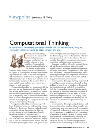 COMMUNICATIONS OF THE ACM March 2006/Vol. 49, No. 3 33
C
omputational thinking
builds on the power and
limits of computing
processes, whether they are exe-
cuted by a human or by a
machine. Computational
methods and models give us
the courage to solve prob-
lems and design systems that no one of us would
be capable of tackling alone. Computational think-
ing confronts the riddle of machine intelligence:
What can humans do better than computers? and
What can computers do better than humans? Most
fundamentally it addresses the question: What is
computable? Today, we know only parts of the
answers to such questions.
Computational thinking is a fundamental skill for
everyone, not just for computer scientists. To read-
ing, writing, and arithmetic, we should add compu-
tational thinking to every child’s analytical ability.
Just as the printing press facilitated the spread of the
three Rs, what is appropriately incestuous about this
vision is that computing and computers facilitate the
spread of computational thinking.
Computational thinking involves solving prob-
lems, designing systems, and understanding human
behavior, by drawing on the concepts fundamental
to computer science. Computational thinking
includes a range of mental tools that reflect the
breadth of the field of computer science.
Having to solve a particular problem, we might
ask: How difficult is it to solve? and What’s the best
way to solve it? Computer science rests on solid the-
oretical underpinnings to answer such questions pre-
cisely. Stating the difficulty of a problem accounts
for the underlying power of the machine—the com-
puting device that will run the solution. We must
consider the machine’s instruction set, its resource
constraints, and its operating environment.
In solving a problem efficiently,, we might further
ask whether an approximate solution is good
enough, whether we can use randomization to our
advantage, and whether false positives or false nega-
tives are allowed. Computational thinking is refor-
mulating a seemingly difficult problem into one we
know how to solve, perhaps by reduction, embed-
ding, transformation, or simulation.
Computational thinking is thinking recursively. It
is parallel processing. It is interpreting code as data
and data as code. It is type checking as the general-
ization of dimensional analysis. It is recognizing
both the virtues and the dangers of aliasing, or giv-
ing someone or something more than one name. It
is recognizing both the cost and power of indirect
addressing and procedure call. It is judging a pro-
gram not just for correctness and efficiency but for
aesthetics, and a system’s design for simplicity and
elegance.
Computational thinking is using abstraction and
decomposition when attacking a large complex task
or designing a large complex system. It is separation
of concerns. It is choosing an appropriate representa-
tion for a problem or modeling the relevant aspects
of a problem to make it tractable. It is using invari-
ants to describe a system’s behavior succinctly and
declaratively. It is having the confidence we can
safely use, modify, and influence a large complex
system without understanding its every detail. It is
LISAHANEY
Viewpoint Jeannette M. Wing
Computational Thinking
It represents a universally applicable attitude and skill set everyone, not just
computer scientists, would be eager to learn and use.
 