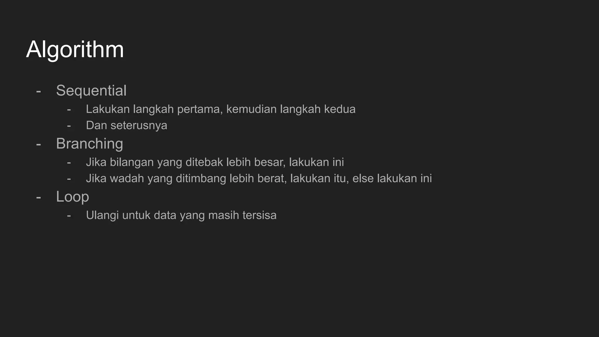 Algorithm
- Sequential
- Lakukan langkah pertama, kemudian langkah kedua
- Dan seterusnya
- Branching
- Jika bilangan yang ditebak lebih besar, lakukan ini
- Jika wadah yang ditimbang lebih berat, lakukan itu, else lakukan ini
- Loop
- Ulangi untuk data yang masih tersisa
 