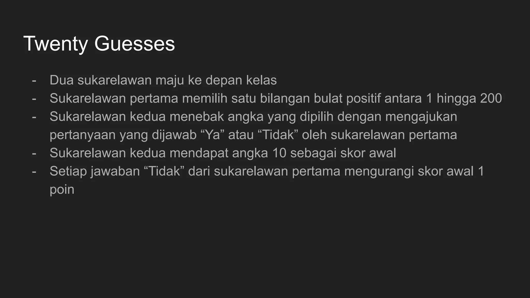 Twenty Guesses
- Dua sukarelawan maju ke depan kelas
- Sukarelawan pertama memilih satu bilangan bulat positif antara 1 hingga 200
- Sukarelawan kedua menebak angka yang dipilih dengan mengajukan
pertanyaan yang dijawab “Ya” atau “Tidak” oleh sukarelawan pertama
- Sukarelawan kedua mendapat angka 10 sebagai skor awal
- Setiap jawaban “Tidak” dari sukarelawan pertama mengurangi skor awal 1
poin
 