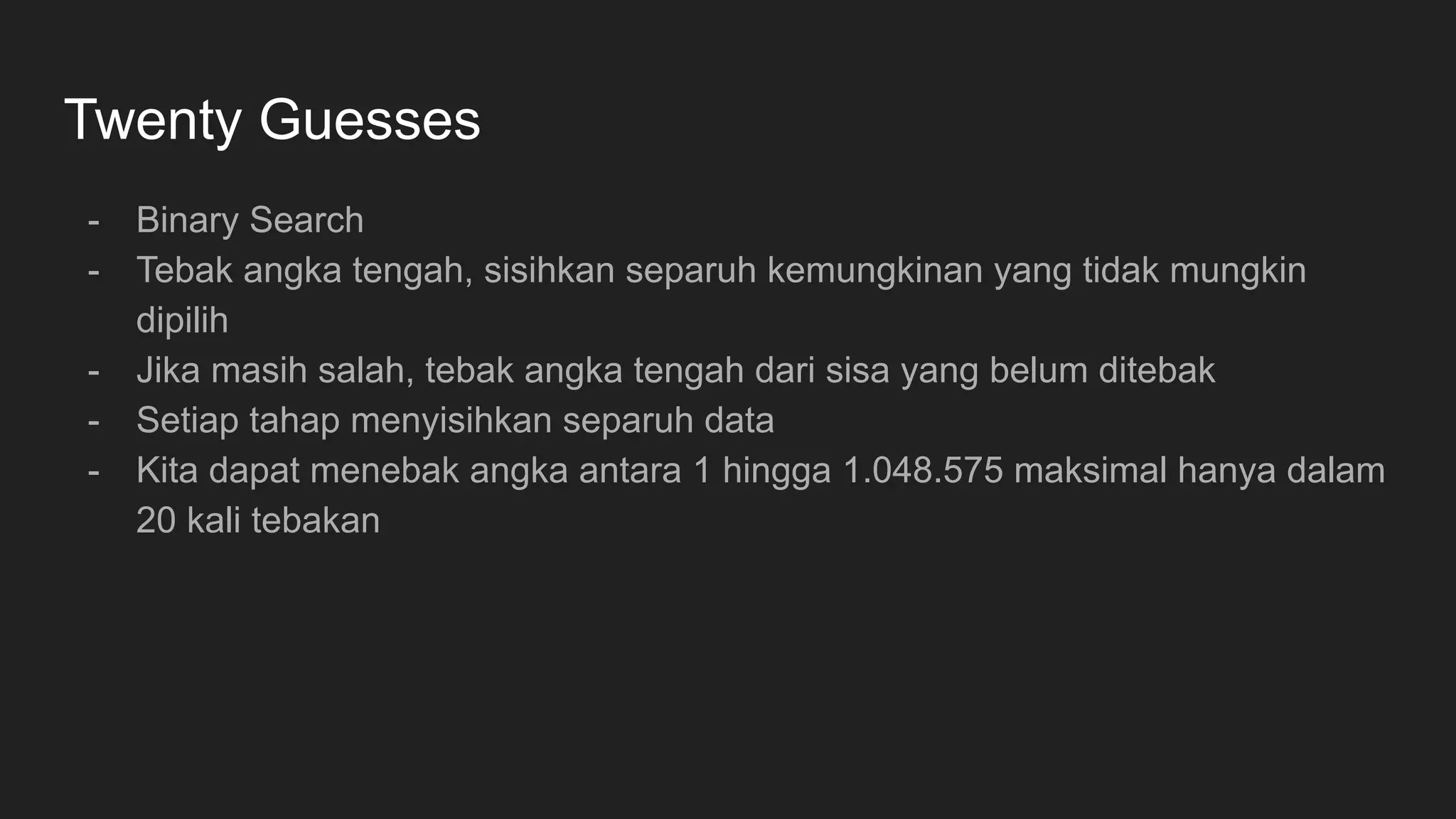 Twenty Guesses
- Binary Search
- Tebak angka tengah, sisihkan separuh kemungkinan yang tidak mungkin
dipilih
- Jika masih salah, tebak angka tengah dari sisa yang belum ditebak
- Setiap tahap menyisihkan separuh data
- Kita dapat menebak angka antara 1 hingga 1.048.575 maksimal hanya dalam
20 kali tebakan
 