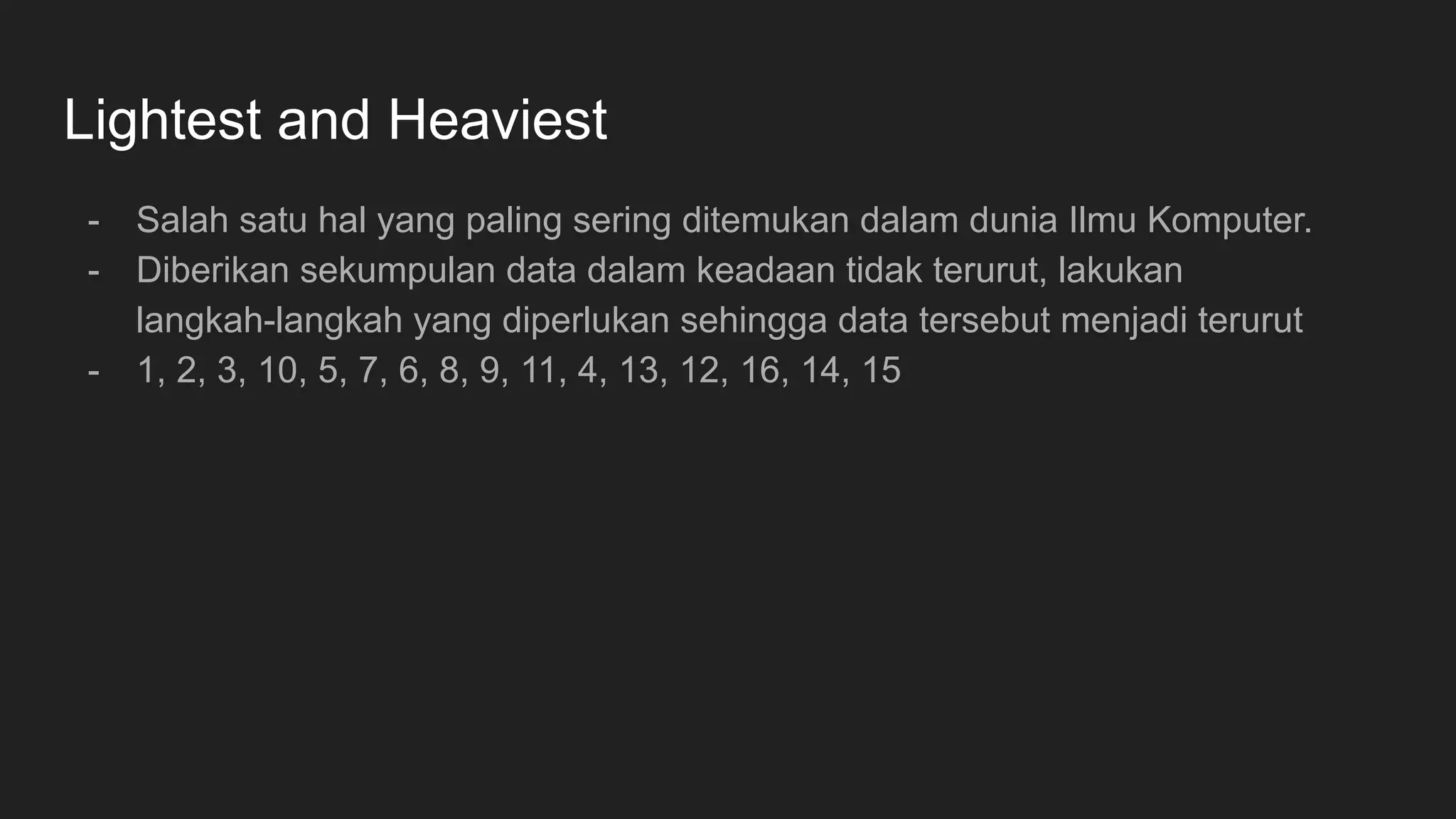 Lightest and Heaviest
- Salah satu hal yang paling sering ditemukan dalam dunia Ilmu Komputer.
- Diberikan sekumpulan data dalam keadaan tidak terurut, lakukan
langkah-langkah yang diperlukan sehingga data tersebut menjadi terurut
- 1, 2, 3, 10, 5, 7, 6, 8, 9, 11, 4, 13, 12, 16, 14, 15
 