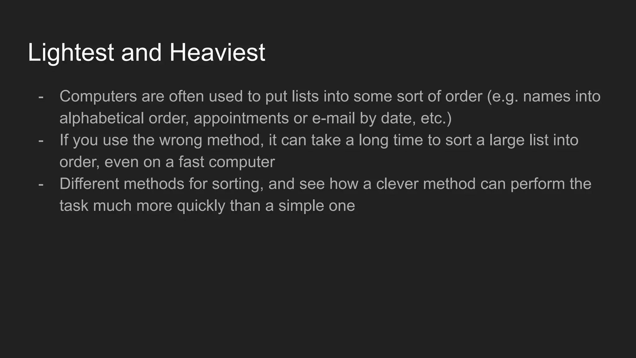 Lightest and Heaviest
- Computers are often used to put lists into some sort of order (e.g. names into
alphabetical order, appointments or e-mail by date, etc.)
- If you use the wrong method, it can take a long time to sort a large list into
order, even on a fast computer
- Different methods for sorting, and see how a clever method can perform the
task much more quickly than a simple one
 