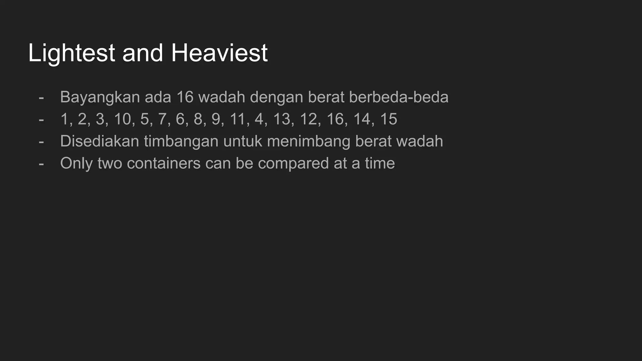 Lightest and Heaviest
- Bayangkan ada 16 wadah dengan berat berbeda-beda
- 1, 2, 3, 10, 5, 7, 6, 8, 9, 11, 4, 13, 12, 16, 14, 15
- Disediakan timbangan untuk menimbang berat wadah
- Only two containers can be compared at a time
 