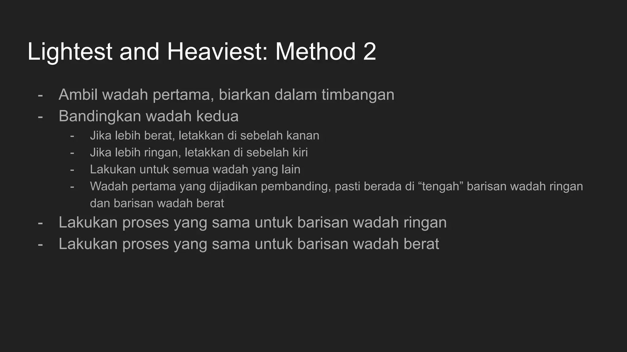Lightest and Heaviest: Method 2
- Ambil wadah pertama, biarkan dalam timbangan
- Bandingkan wadah kedua
- Jika lebih berat, letakkan di sebelah kanan
- Jika lebih ringan, letakkan di sebelah kiri
- Lakukan untuk semua wadah yang lain
- Wadah pertama yang dijadikan pembanding, pasti berada di “tengah” barisan wadah ringan
dan barisan wadah berat
- Lakukan proses yang sama untuk barisan wadah ringan
- Lakukan proses yang sama untuk barisan wadah berat
 