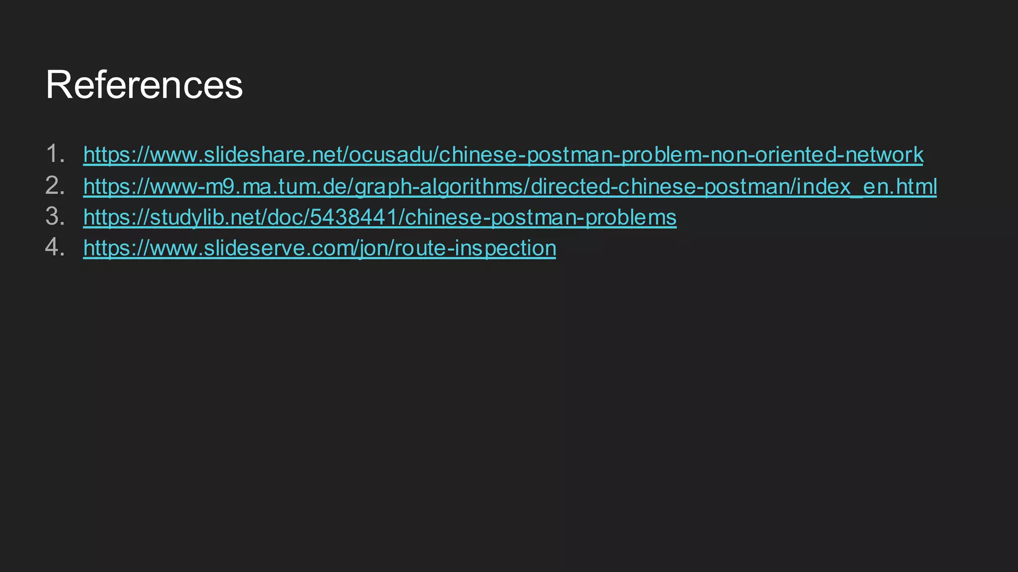 References
1. https://www.slideshare.net/ocusadu/chinese-postman-problem-non-oriented-network
2. https://www-m9.ma.tum.de/graph-algorithms/directed-chinese-postman/index_en.html
3. https://studylib.net/doc/5438441/chinese-postman-problems
4. https://www.slideserve.com/jon/route-inspection
 