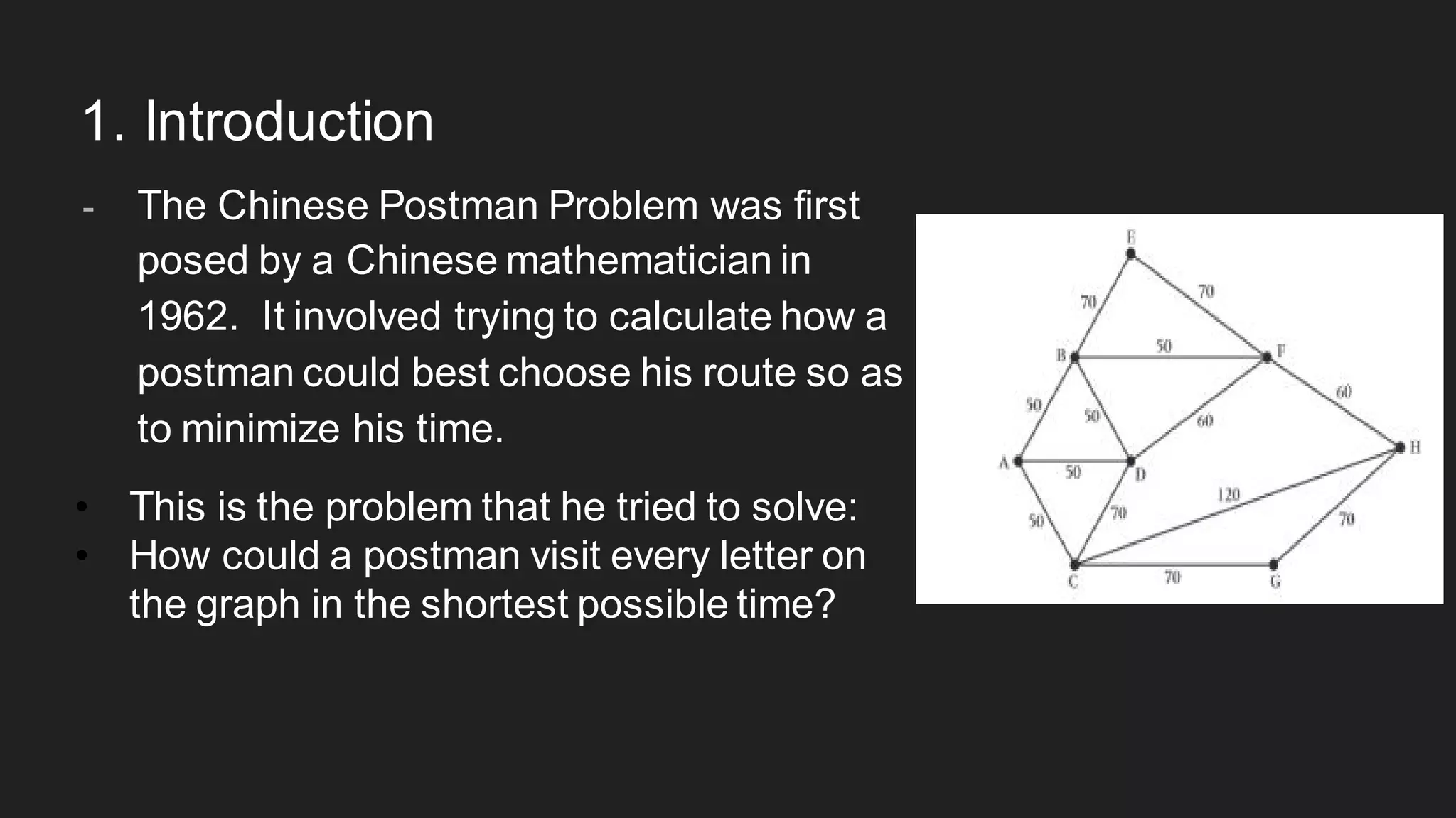 1. Introduction
- The Chinese Postman Problem was first
posed by a Chinese mathematician in
1962. It involved trying to calculate how a
postman could best choose his route so as
to minimize his time.
• This is the problem that he tried to solve:
• How could a postman visit every letter on
the graph in the shortest possible time?
 