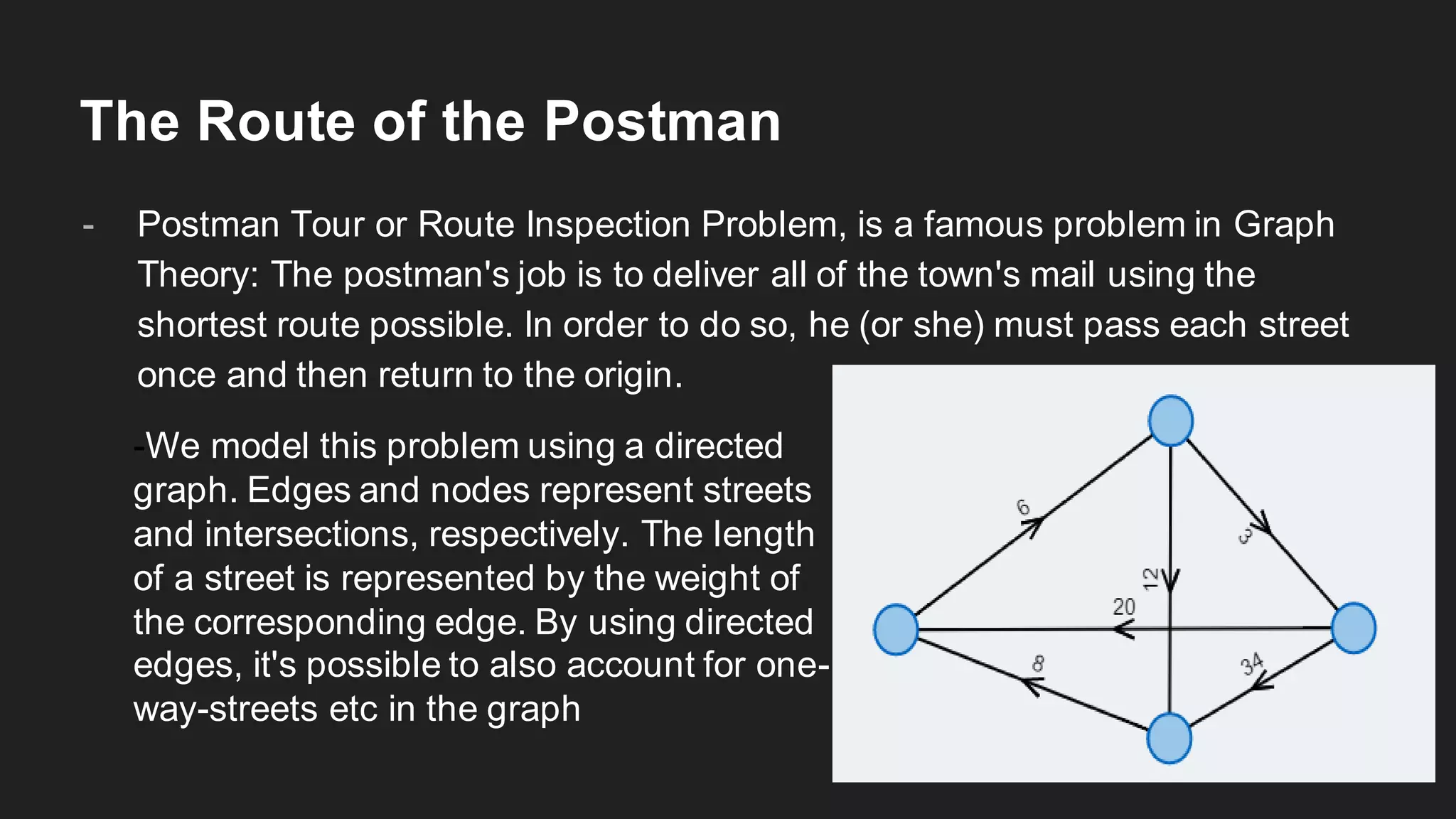The Route of the Postman
- Postman Tour or Route Inspection Problem, is a famous problem in Graph
Theory: The postman's job is to deliver all of the town's mail using the
shortest route possible. In order to do so, he (or she) must pass each street
once and then return to the origin.
-We model this problem using a directed
graph. Edges and nodes represent streets
and intersections, respectively. The length
of a street is represented by the weight of
the corresponding edge. By using directed
edges, it's possible to also account for one-
way-streets etc in the graph
 
