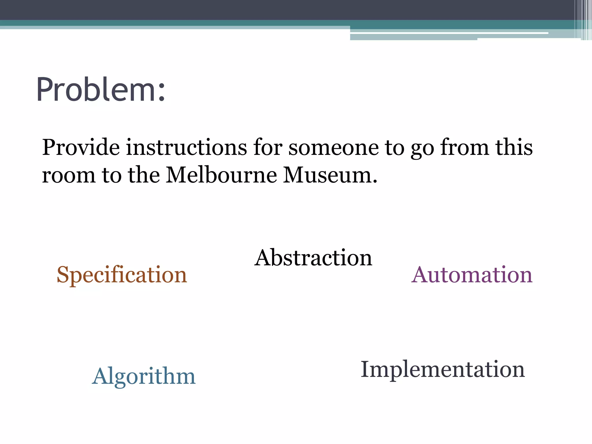 Problem:
Provide instructions for someone to go from this
room to the Melbourne Museum.
Specification
Abstraction
Algorithm Implementation
Automation
 