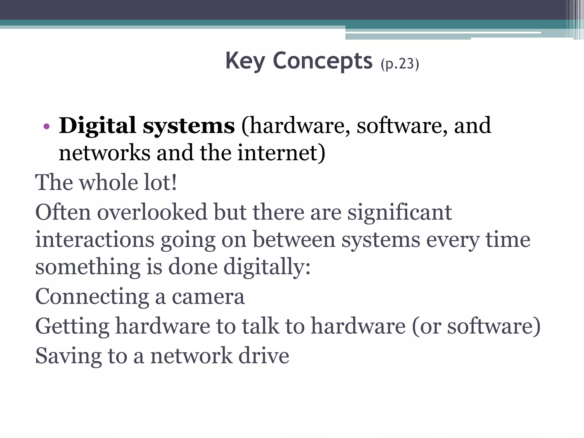 Key Concepts (p.23)
• Digital systems (hardware, software, and
networks and the internet)
The whole lot!
Often overlooked but there are significant
interactions going on between systems every time
something is done digitally:
Connecting a camera
Getting hardware to talk to hardware (or software)
Saving to a network drive
 