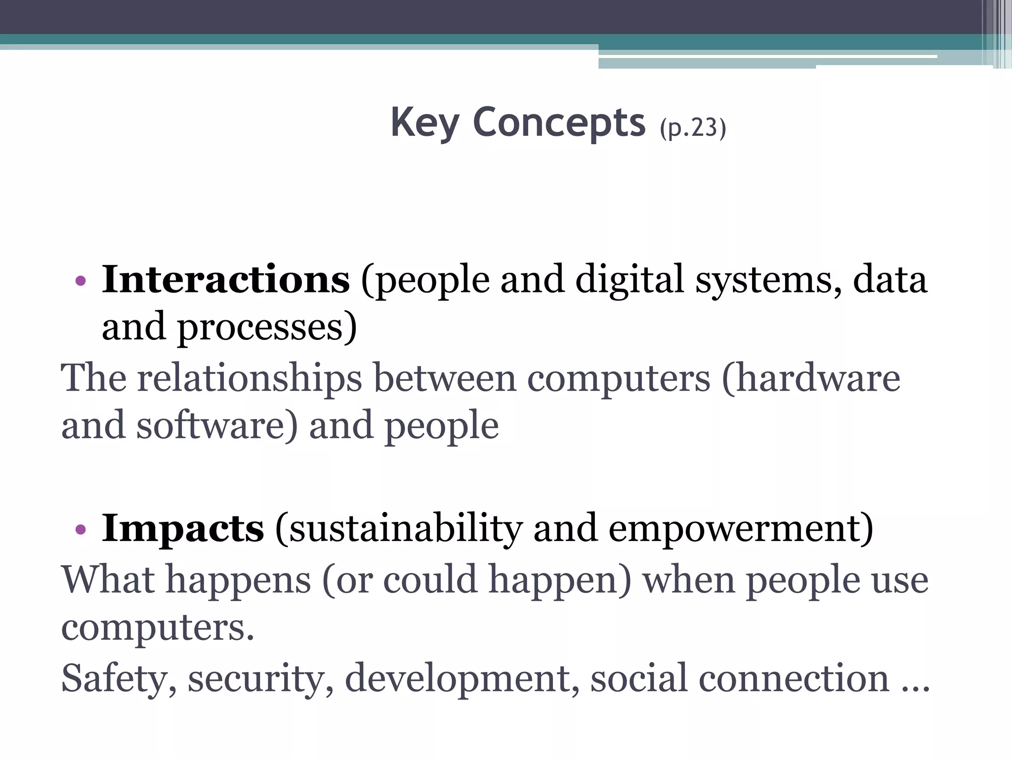 Key Concepts (p.23)
• Interactions (people and digital systems, data
and processes)
The relationships between computers (hardware
and software) and people
• Impacts (sustainability and empowerment)
What happens (or could happen) when people use
computers.
Safety, security, development, social connection …
 