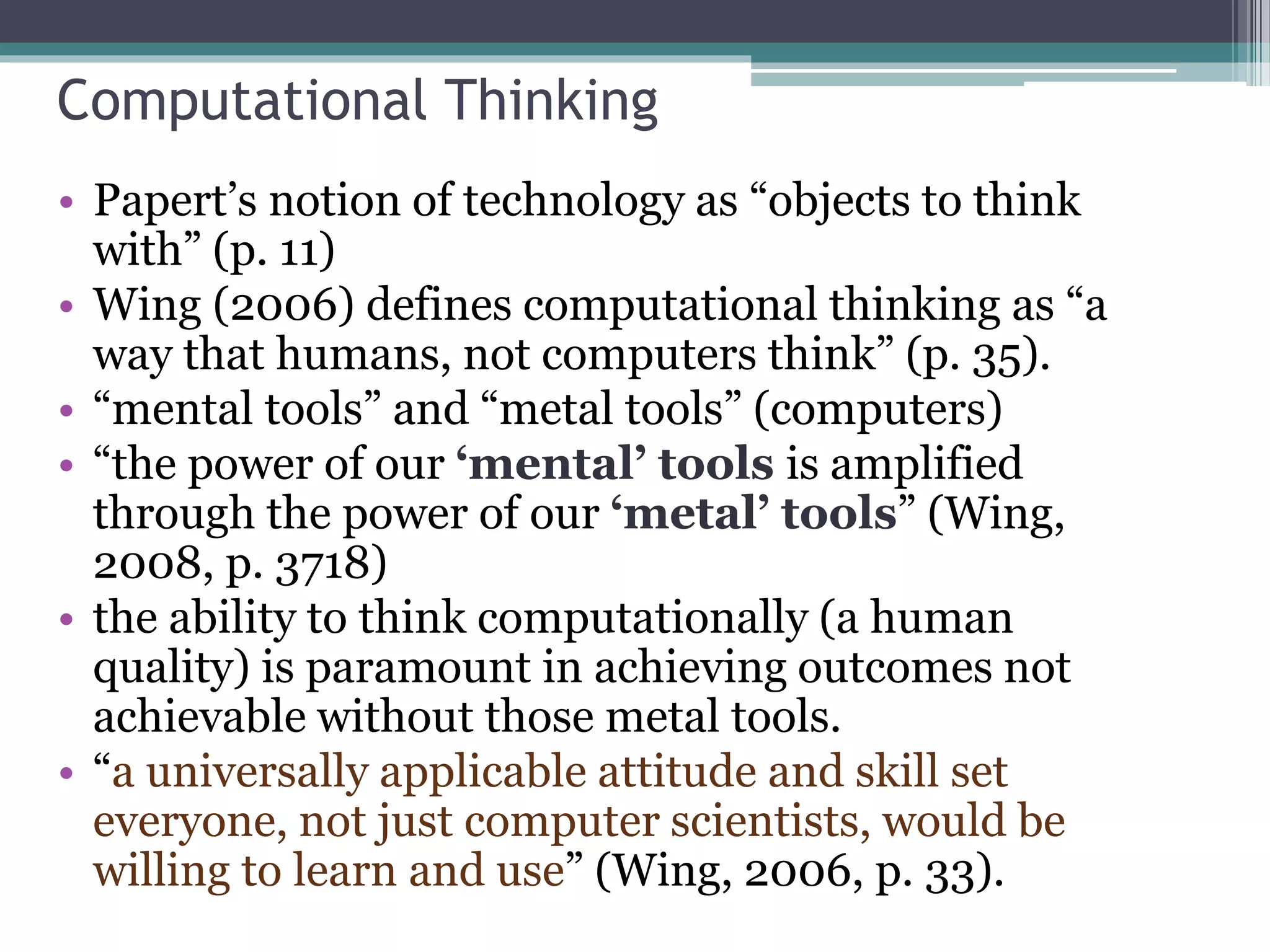 Computational Thinking
• Papert’s notion of technology as “objects to think
with” (p. 11)
• Wing (2006) defines computational thinking as “a
way that humans, not computers think” (p. 35).
• “mental tools” and “metal tools” (computers)
• “the power of our ‘mental’ tools is amplified
through the power of our ‘metal’ tools” (Wing,
2008, p. 3718)
• the ability to think computationally (a human
quality) is paramount in achieving outcomes not
achievable without those metal tools.
• “a universally applicable attitude and skill set
everyone, not just computer scientists, would be
willing to learn and use” (Wing, 2006, p. 33).
 