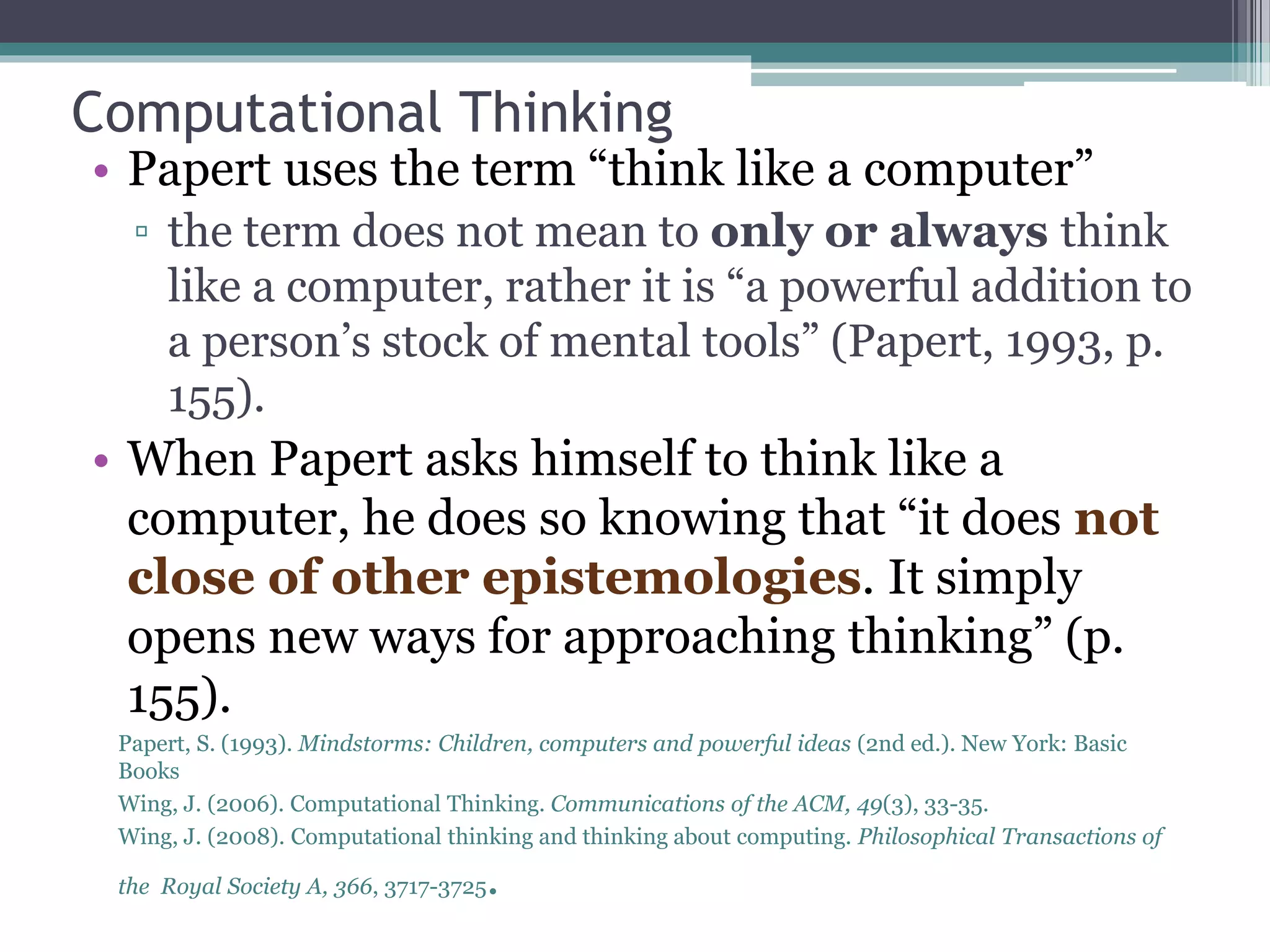 Computational Thinking
• Papert uses the term “think like a computer”
▫ the term does not mean to only or always think
like a computer, rather it is “a powerful addition to
a person’s stock of mental tools” (Papert, 1993, p.
155).
• When Papert asks himself to think like a
computer, he does so knowing that “it does not
close of other epistemologies. It simply
opens new ways for approaching thinking” (p.
155).
Papert, S. (1993). Mindstorms: Children, computers and powerful ideas (2nd ed.). New York: Basic
Books
Wing, J. (2006). Computational Thinking. Communications of the ACM, 49(3), 33-35.
Wing, J. (2008). Computational thinking and thinking about computing. Philosophical Transactions of
the Royal Society A, 366, 3717-3725.
 