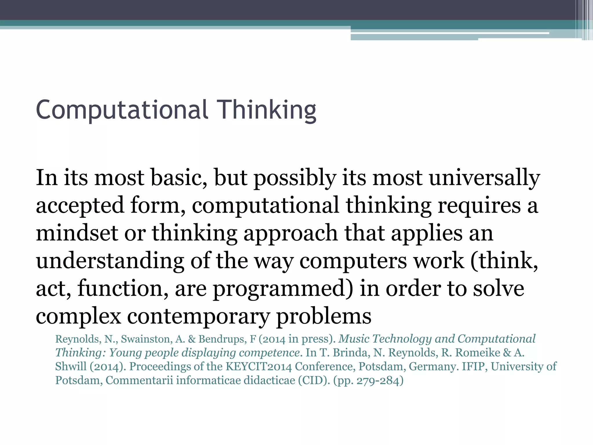 Computational Thinking
In its most basic, but possibly its most universally
accepted form, computational thinking requires a
mindset or thinking approach that applies an
understanding of the way computers work (think,
act, function, are programmed) in order to solve
complex contemporary problems
Reynolds, N., Swainston, A. & Bendrups, F (2014 in press). Music Technology and Computational
Thinking: Young people displaying competence. In T. Brinda, N. Reynolds, R. Romeike & A.
Shwill (2014). Proceedings of the KEYCIT2014 Conference, Potsdam, Germany. IFIP, University of
Potsdam, Commentarii informaticae didacticae (CID). (pp. 279-284)
 
