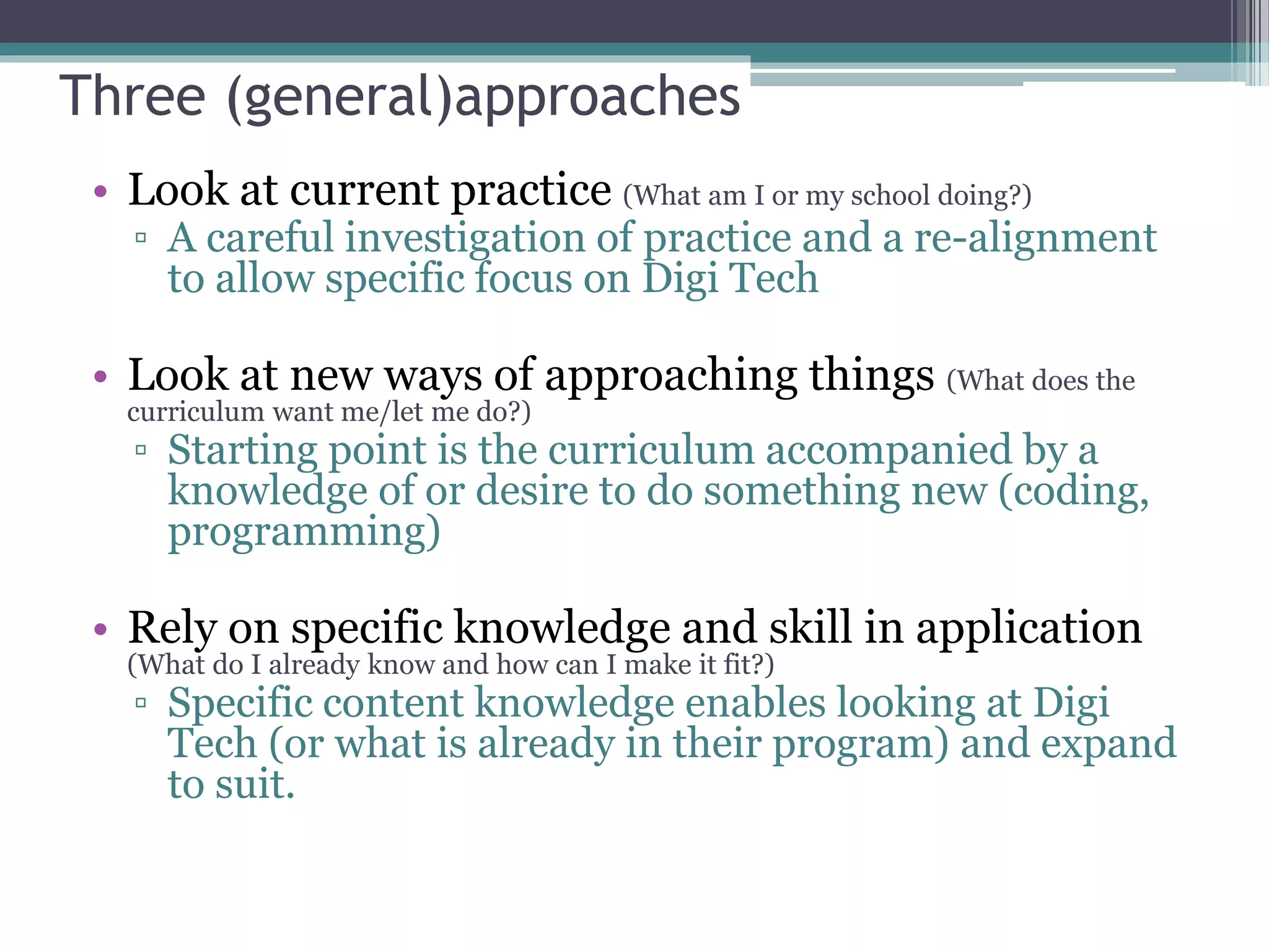 Three (general)approaches
• Look at current practice (What am I or my school doing?)
▫ A careful investigation of practice and a re-alignment
to allow specific focus on Digi Tech
• Look at new ways of approaching things (What does the
curriculum want me/let me do?)
▫ Starting point is the curriculum accompanied by a
knowledge of or desire to do something new (coding,
programming)
• Rely on specific knowledge and skill in application
(What do I already know and how can I make it fit?)
▫ Specific content knowledge enables looking at Digi
Tech (or what is already in their program) and expand
to suit.
 