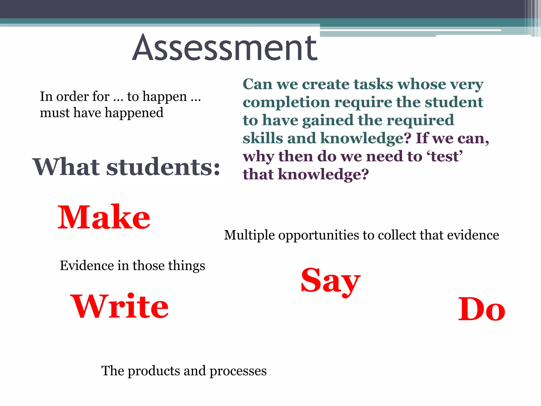 Assessment
What students:
Make
Say
DoWrite
Evidence in those things
Multiple opportunities to collect that evidence
The products and processes
In order for … to happen …
must have happened
Can we create tasks whose very
completion require the student
to have gained the required
skills and knowledge? If we can,
why then do we need to ‘test’
that knowledge?
 