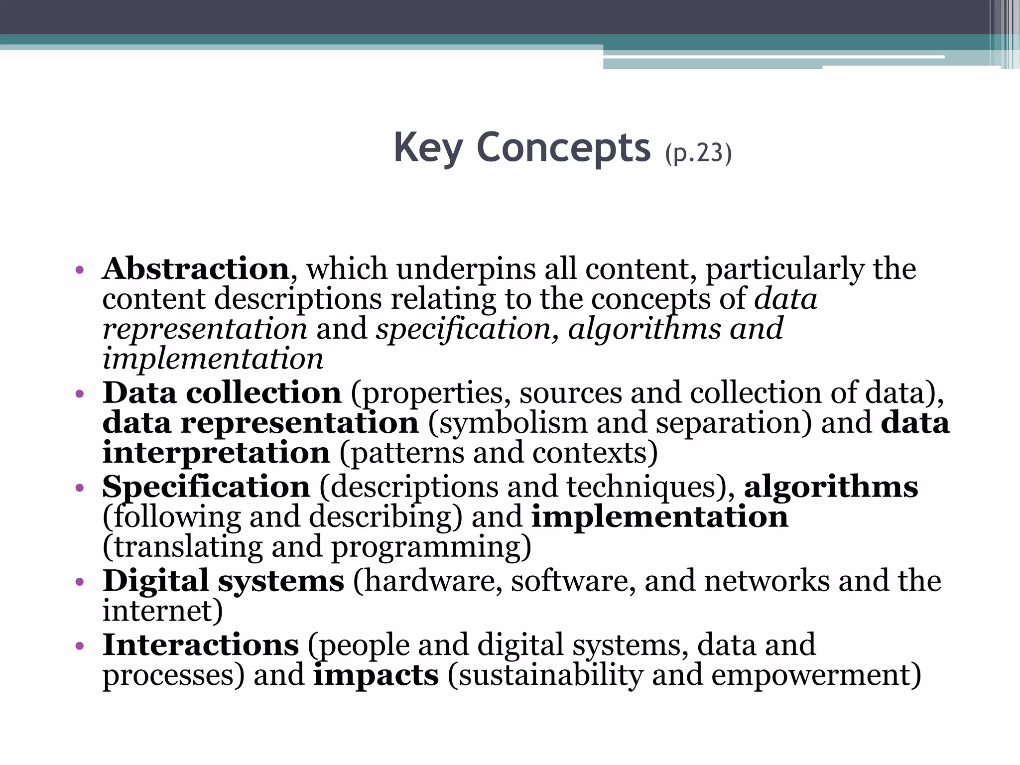 Key Concepts (p.23)
• Abstraction, which underpins all content, particularly the
content descriptions relating to the concepts of data
representation and specification, algorithms and
implementation
• Data collection (properties, sources and collection of data),
data representation (symbolism and separation) and data
interpretation (patterns and contexts)
• Specification (descriptions and techniques), algorithms
(following and describing) and implementation
(translating and programming)
• Digital systems (hardware, software, and networks and the
internet)
• Interactions (people and digital systems, data and
processes) and impacts (sustainability and empowerment)
 
