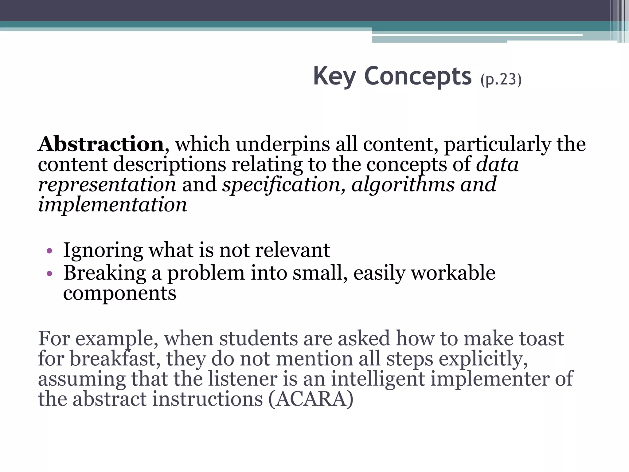 Key Concepts (p.23)
Abstraction, which underpins all content, particularly the
content descriptions relating to the concepts of data
representation and specification, algorithms and
implementation
• Ignoring what is not relevant
• Breaking a problem into small, easily workable
components
For example, when students are asked how to make toast
for breakfast, they do not mention all steps explicitly,
assuming that the listener is an intelligent implementer of
the abstract instructions (ACARA)
 