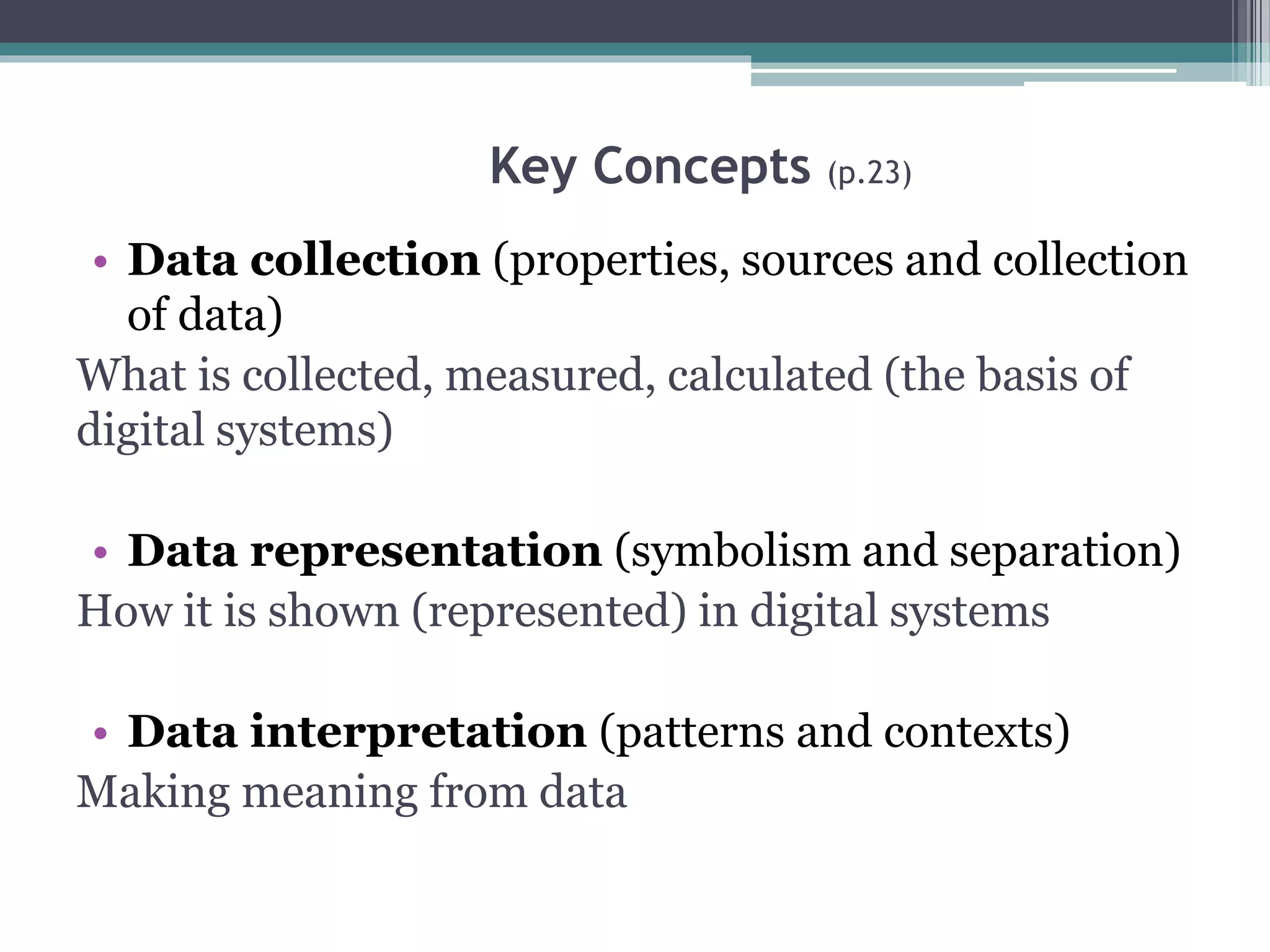 Key Concepts (p.23)
• Data collection (properties, sources and collection
of data)
What is collected, measured, calculated (the basis of
digital systems)
• Data representation (symbolism and separation)
How it is shown (represented) in digital systems
• Data interpretation (patterns and contexts)
Making meaning from data
 
