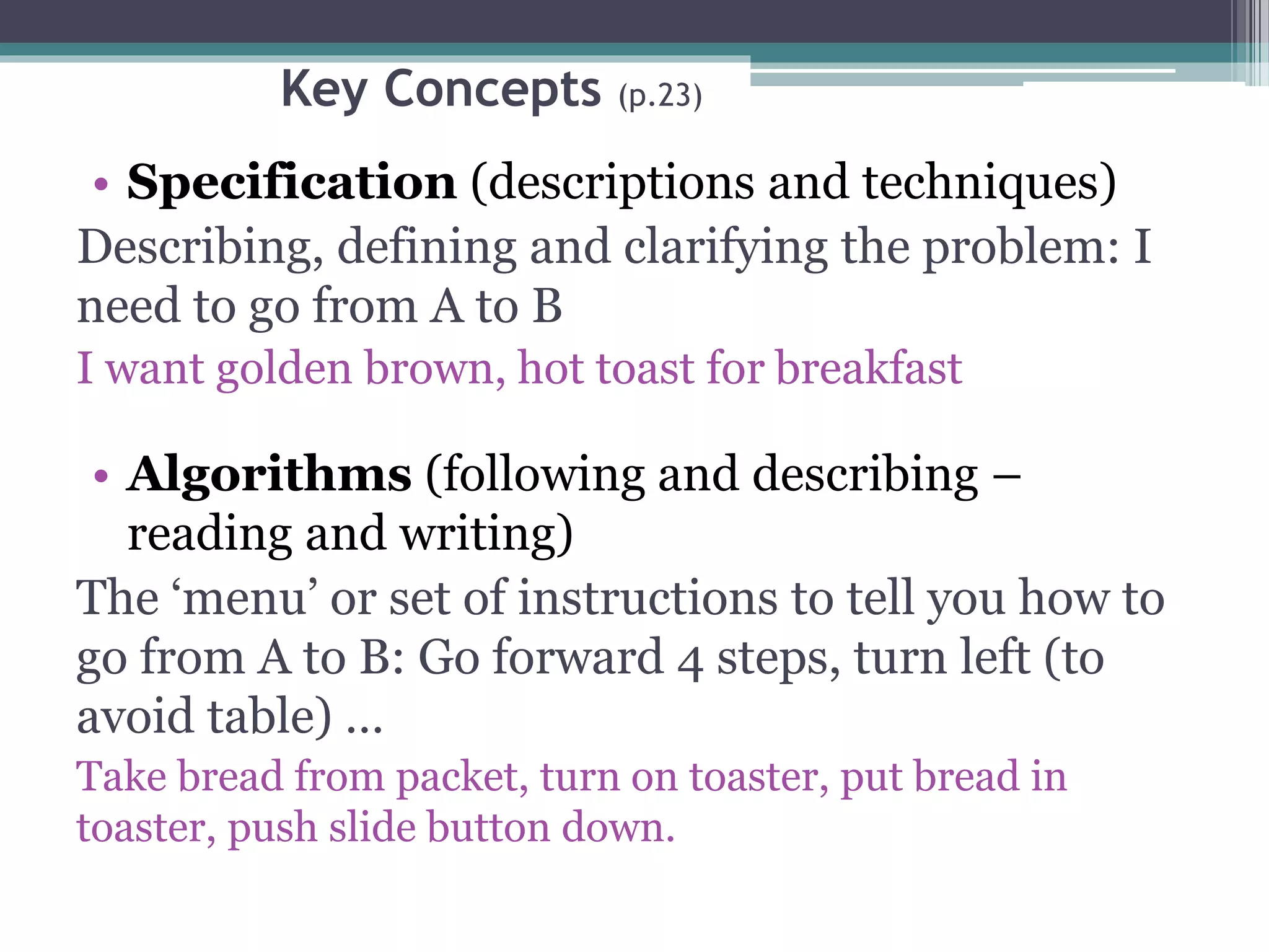 Key Concepts (p.23)
• Specification (descriptions and techniques)
Describing, defining and clarifying the problem: I
need to go from A to B
I want golden brown, hot toast for breakfast
• Algorithms (following and describing –
reading and writing)
The ‘menu’ or set of instructions to tell you how to
go from A to B: Go forward 4 steps, turn left (to
avoid table) …
Take bread from packet, turn on toaster, put bread in
toaster, push slide button down.
 