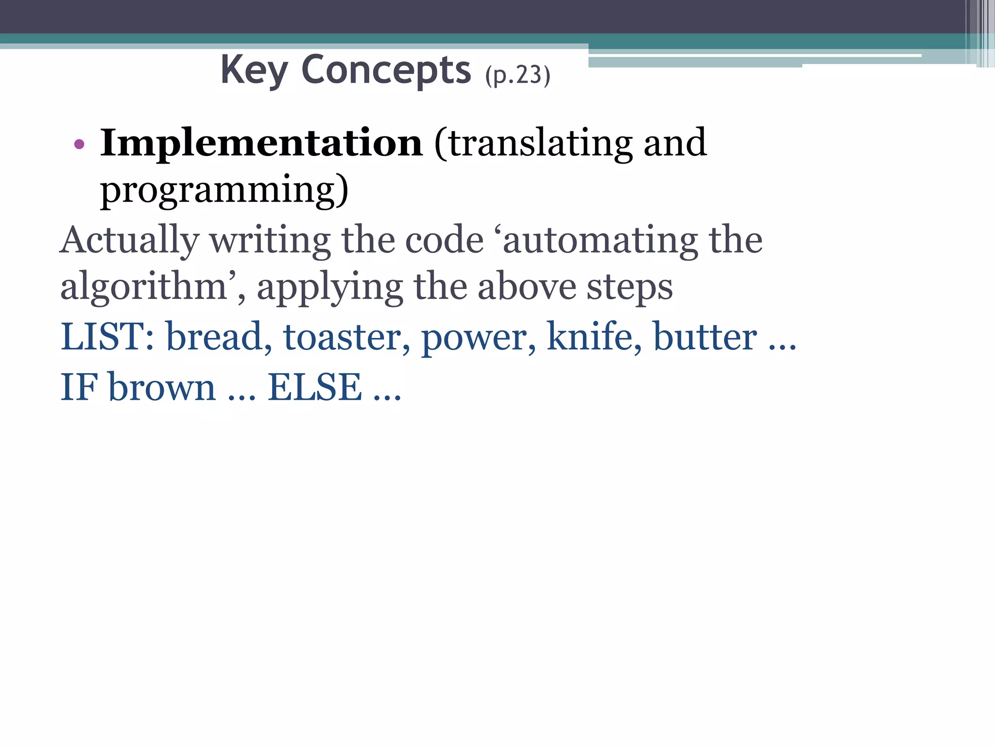 Key Concepts (p.23)
• Implementation (translating and
programming)
Actually writing the code ‘automating the
algorithm’, applying the above steps
LIST: bread, toaster, power, knife, butter …
IF brown … ELSE …
 
