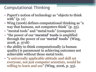Computational Thinking
• Papert’s notion of technology as “objects to think
with” (p. 11)
• Wing (2006) defines computational thinking as “a
way that humans, not computers think” (p. 35).
• “mental tools” and “metal tools” (computers)
• “the power of our ‘mental’ tools is amplified
through the power of our ‘metal’ tools” (Wing,
2008, p. 3718)
• the ability to think computationally (a human
quality) is paramount in achieving outcomes not
achievable without those metal tools.
• “a universally applicable attitude and skill set
everyone, not just computer scientists, would be
willing to learn and use” (Wing, 2006, p. 33).
 