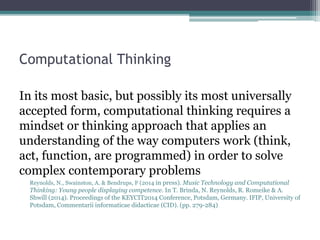Computational Thinking
In its most basic, but possibly its most universally
accepted form, computational thinking requires a
mindset or thinking approach that applies an
understanding of the way computers work (think,
act, function, are programmed) in order to solve
complex contemporary problems
Reynolds, N., Swainston, A. & Bendrups, F (2014 in press). Music Technology and Computational
Thinking: Young people displaying competence. In T. Brinda, N. Reynolds, R. Romeike & A.
Shwill (2014). Proceedings of the KEYCIT2014 Conference, Potsdam, Germany. IFIP, University of
Potsdam, Commentarii informaticae didacticae (CID). (pp. 279-284)
 