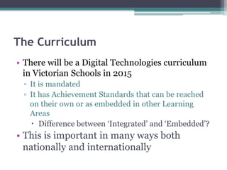 The Curriculum
• There will be a Digital Technologies curriculum
in Victorian Schools in 2015
▫ It is mandated
▫ It has Achievement Standards that can be reached
on their own or as embedded in other Learning
Areas
 Difference between ‘Integrated’ and ‘Embedded’?
• This is important in many ways both
nationally and internationally
 