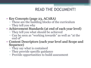READ THE DOCUMENT!
• Key Concepts (page 23, ACARA)
▫ These are the building blocks of the curriculum
▫ They tell you why
• Achievement Standards (at end of each year level)
▫ They tell you what should be achieved
▫ Can be seen as “working towards” as well as “at the
end of”
• Content Descriptors (each year level and Scope and
Sequence)
▫ They say what is contained
▫ They provide specific guidance
▫ Provide opportunities to build assessment
 